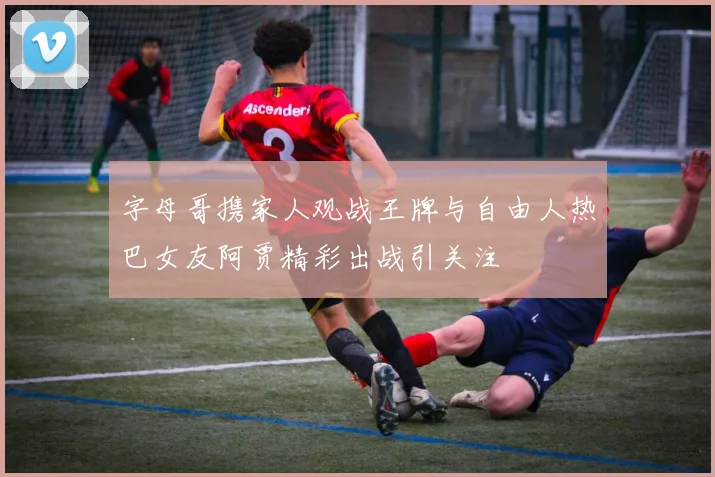 字母哥携家人观战王牌与自由人热巴女友阿贾精彩出战引关注