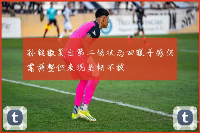 孙铭徽复出第二场状态回暖手感仍需调整但表现坚韧不拔