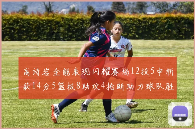 高诗岩全能表现闪耀赛场12投5中斩获14分5篮板8助攻4抢断助力球队胜利