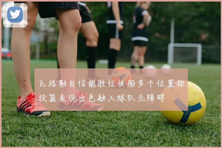 瓦格勒自信能胜任快船多个位置称投篮表现出色融入球队无障碍