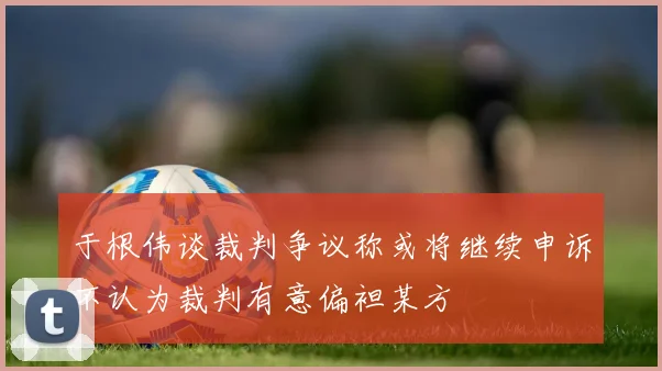于根伟谈裁判争议称或将继续申诉不认为裁判有意偏袒某方