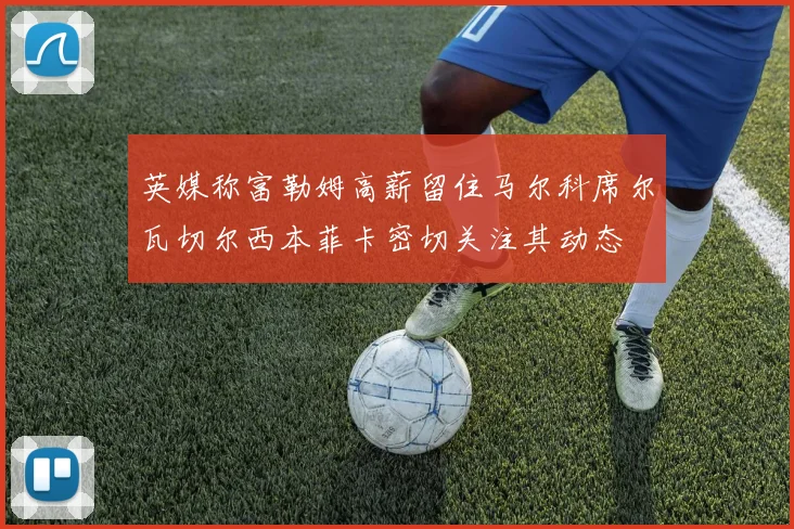英媒称富勒姆高薪留住马尔科席尔瓦切尔西本菲卡密切关注其动态