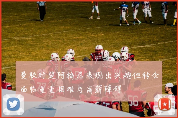 曼联对楚阿梅尼表现出兴趣但转会面临重重困难与高薪障碍