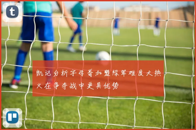 凯记分析字母哥加盟绿军难度大热火在争夺战中更具优势
