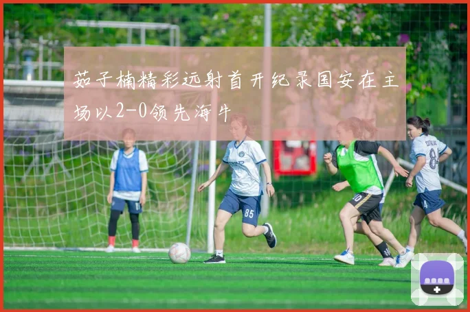 茹子楠精彩远射首开纪录国安在主场以2-0领先海牛