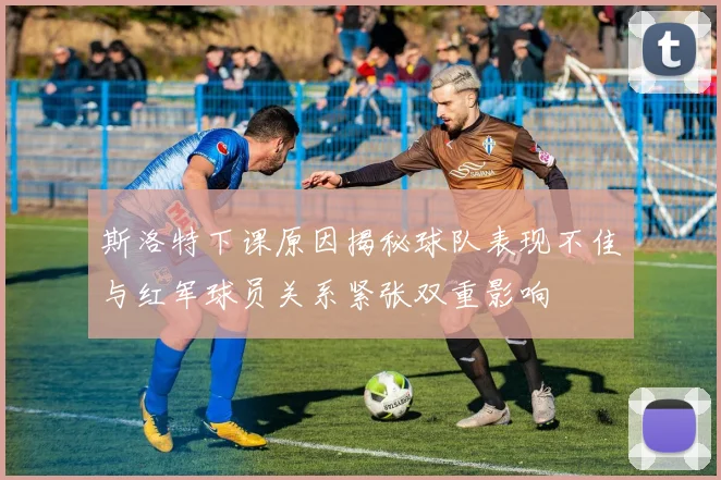 斯洛特下课原因揭秘球队表现不佳与红军球员关系紧张双重影响