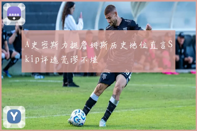 A史密斯力挺詹姆斯历史地位直言Skip评选荒谬不堪