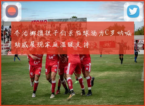 乔治娜携孩子们亲临球场为C罗呐喊助威展现家庭温暖支持