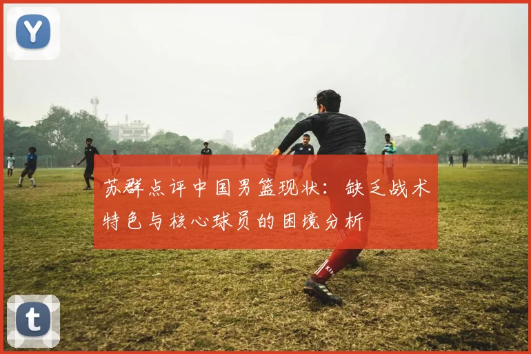 苏群点评中国男篮现状：缺乏战术特色与核心球员的困境分析