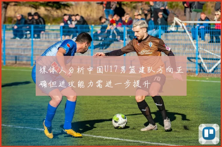 媒体人分析中国U17男篮建队方向正确但进攻能力需进一步提升