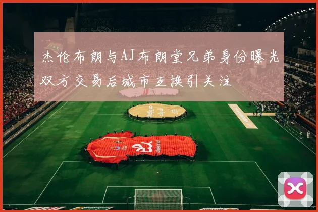 杰伦布朗与AJ布朗堂兄弟身份曝光双方交易后城市互换引关注