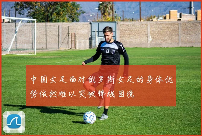中国女足面对俄罗斯女足的身体优势依然难以突破锋线困境