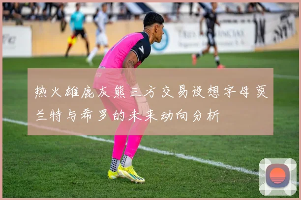 热火雄鹿灰熊三方交易设想字母莫兰特与希罗的未来动向分析