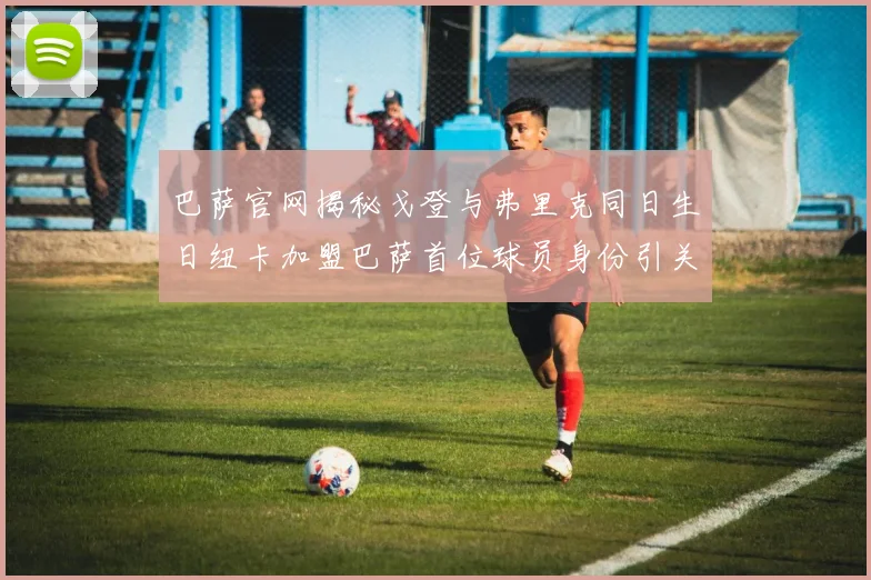 巴萨官网揭秘戈登与弗里克同日生日纽卡加盟巴萨首位球员身份引关注