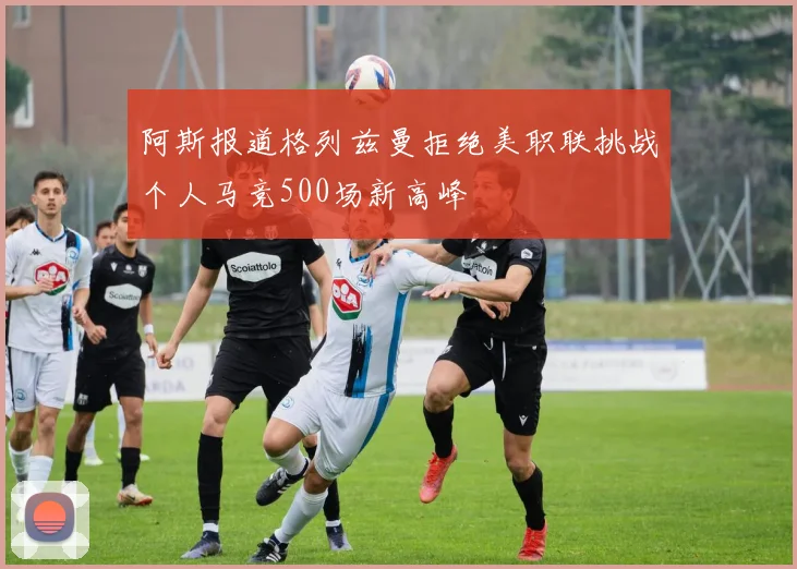 阿斯报道格列兹曼拒绝美职联挑战个人马竞500场新高峰