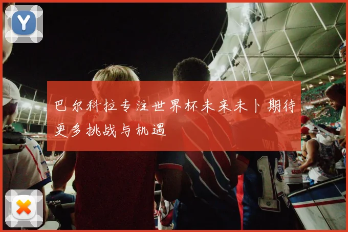 巴尔科拉专注世界杯未来未卜期待更多挑战与机遇
