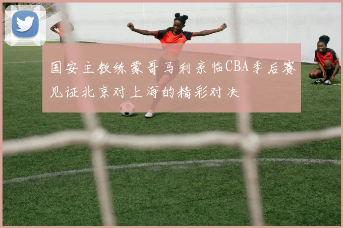 国安主教练蒙哥马利亲临CBA季后赛见证北京对上海的精彩对决