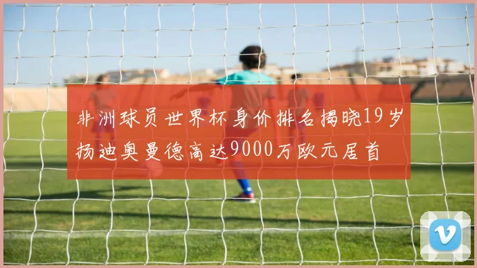 非洲球员世界杯身价排名揭晓19岁扬迪奥曼德高达9000万欧元居首