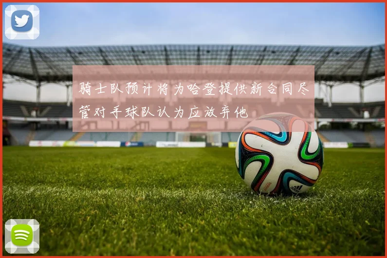 骑士队预计将为哈登提供新合同尽管对手球队认为应放弃他