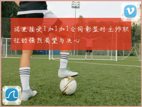 诺里接受1加1加1合同彰显对主帅职位的强烈渴望与决心