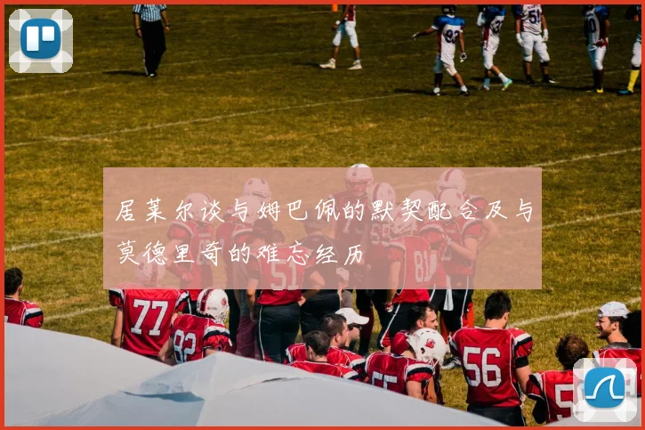 居莱尔谈与姆巴佩的默契配合及与莫德里奇的难忘经历