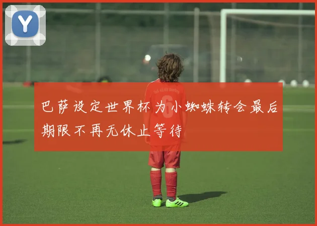 巴萨设定世界杯为小蜘蛛转会最后期限不再无休止等待