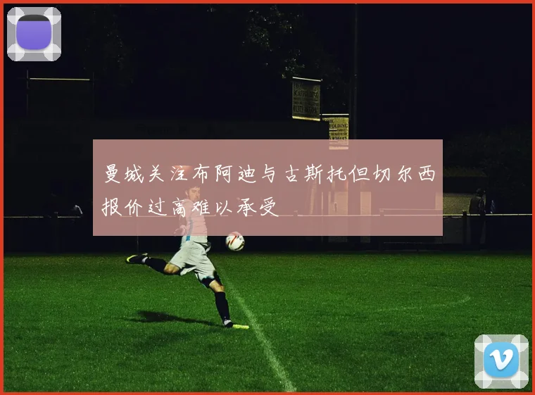 曼城关注布阿迪与古斯托但切尔西报价过高难以承受