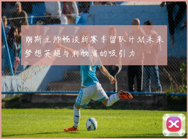 朗斯主帅畅谈新赛季留队计划未来梦想英超与利物浦的吸引力