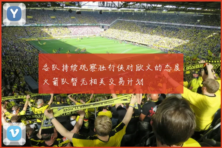 各队持续观察独行侠对欧文的态度火箭队暂无相关交易计划