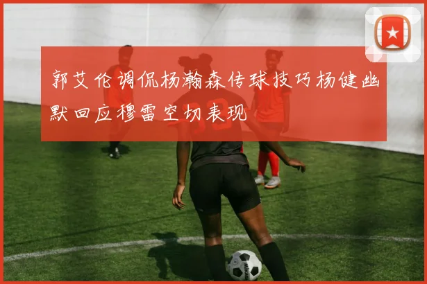 郭艾伦调侃杨瀚森传球技巧杨健幽默回应穆雷空切表现